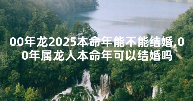 00年龙2025本命年能不能结婚,00年属龙人本命年可以结婚吗