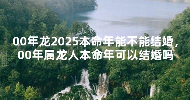 00年龙2025本命年能不能结婚，00年属龙人本命年可以结婚吗