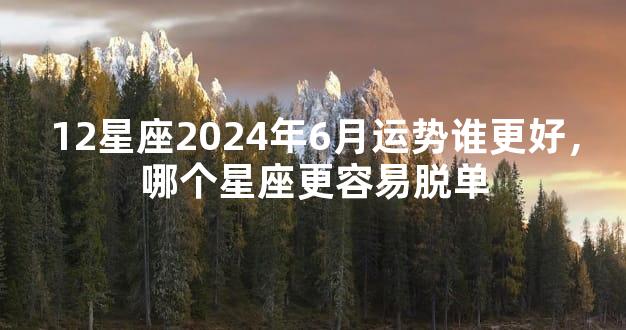 12星座2024年6月运势谁更好，哪个星座更容易脱单