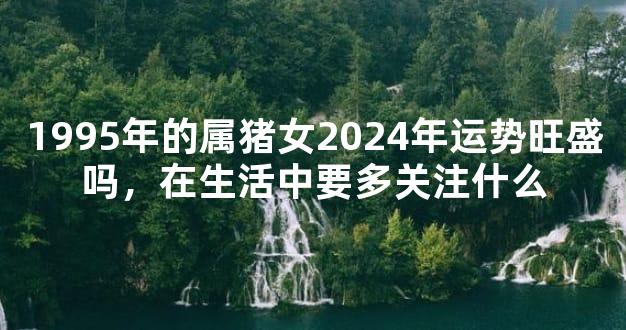 1995年的属猪女2024年运势旺盛吗，在生活中要多关注什么