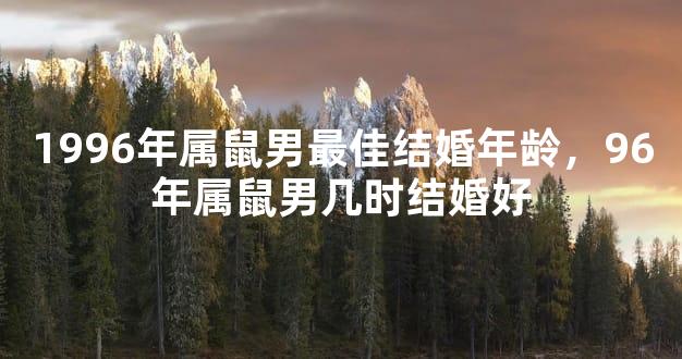 1996年属鼠男最佳结婚年龄，96年属鼠男几时结婚好