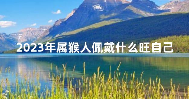 2023年属猴人佩戴什么旺自己