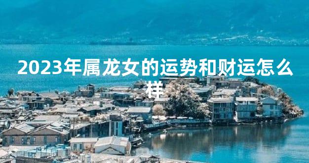 2023年属龙女的运势和财运怎么样
