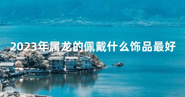 2023年属龙的佩戴什么饰品最好