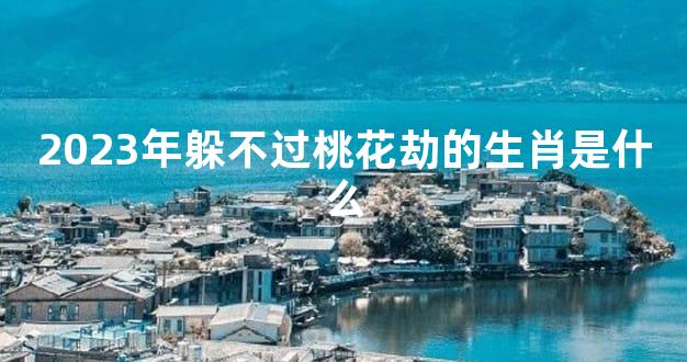2023年躲不过桃花劫的生肖是什么