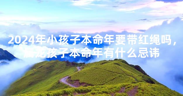 2024年小孩子本命年要带红绳吗，属龙孩子本命年有什么忌讳