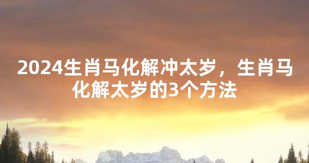 2024生肖马化解冲太岁，生肖马化解太岁的3个方法