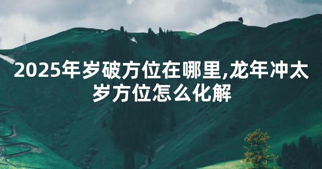 2025年岁破方位在哪里,龙年冲太岁方位怎么化解