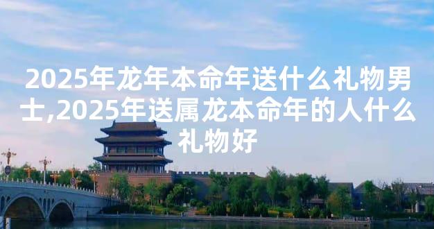 2025年龙年本命年送什么礼物男士,2025年送属龙本命年的人什么礼物好
