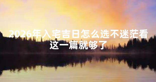 2026年入宅吉日怎么选不迷茫看这一篇就够了