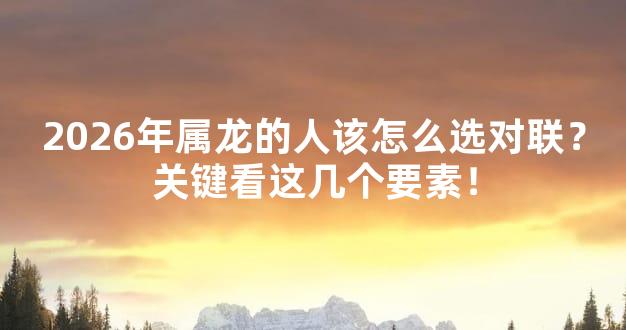 2026年属龙的人该怎么选对联？关键看这几个要素！