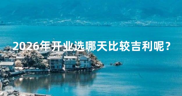 2026年开业选哪天比较吉利呢？