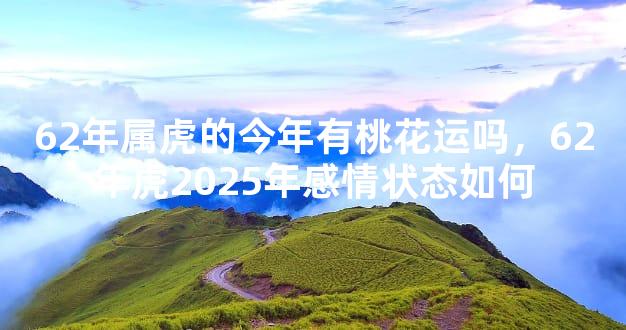 62年属虎的今年有桃花运吗，62年虎2025年感情状态如何