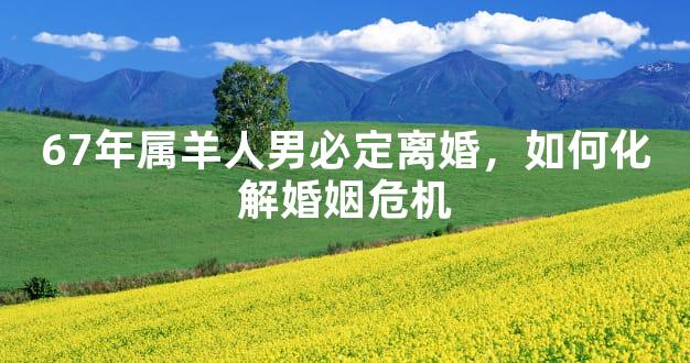 67年属羊人男必定离婚，如何化解婚姻危机