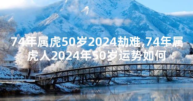 74年属虎50岁2024劫难,74年属虎人2024年50岁运势如何