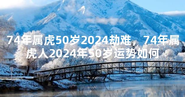 74年属虎50岁2024劫难，74年属虎人2024年50岁运势如何