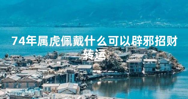 74年属虎佩戴什么可以辟邪招财转运