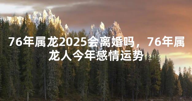 76年属龙2025会离婚吗，76年属龙人今年感情运势