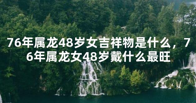 76年属龙48岁女吉祥物是什么，76年属龙女48岁戴什么最旺
