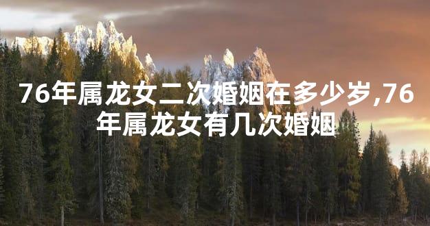 76年属龙女二次婚姻在多少岁,76年属龙女有几次婚姻