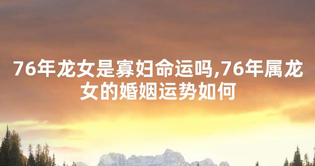 76年龙女是寡妇命运吗,76年属龙女的婚姻运势如何