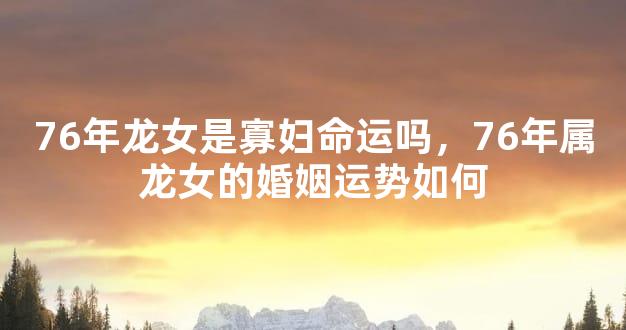 76年龙女是寡妇命运吗，76年属龙女的婚姻运势如何
