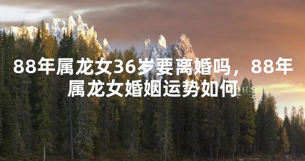 88年属龙女36岁要离婚吗，88年属龙女婚姻运势如何