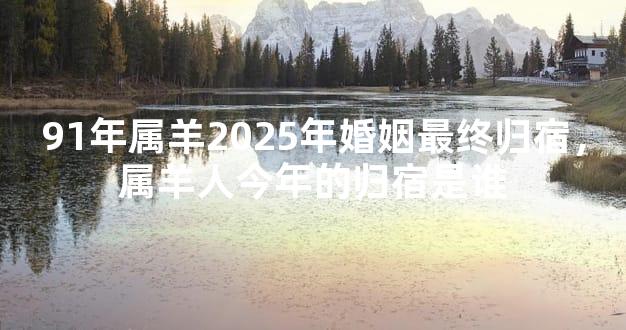 91年属羊2025年婚姻最终归宿，属羊人今年的归宿是谁
