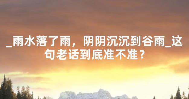 _雨水落了雨，阴阴沉沉到谷雨_这句老话到底准不准？