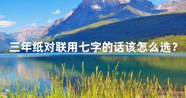 三年纸对联用七字的话该怎么选？