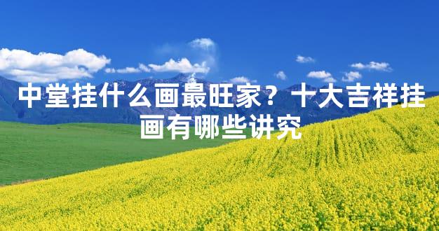 中堂挂什么画最旺家？十大吉祥挂画有哪些讲究