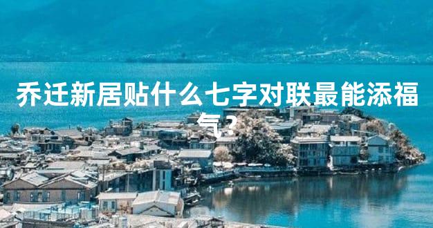 乔迁新居贴什么七字对联最能添福气？
