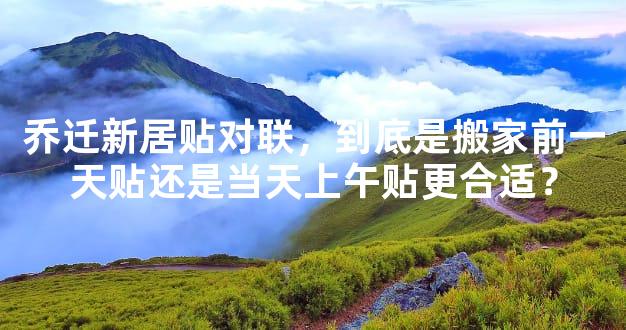 乔迁新居贴对联，到底是搬家前一天贴还是当天上午贴更合适？