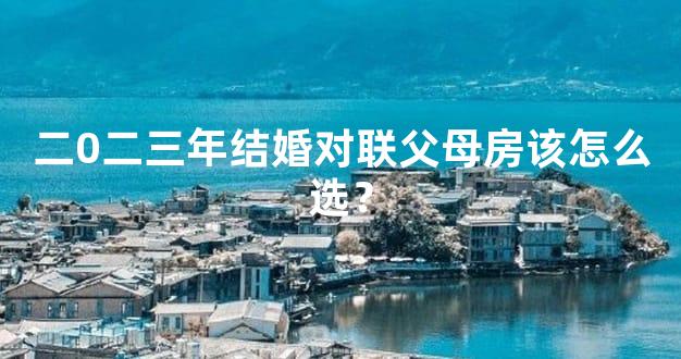 二0二三年结婚对联父母房该怎么选？