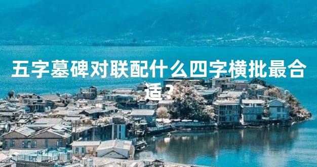 五字墓碑对联配什么四字横批最合适？