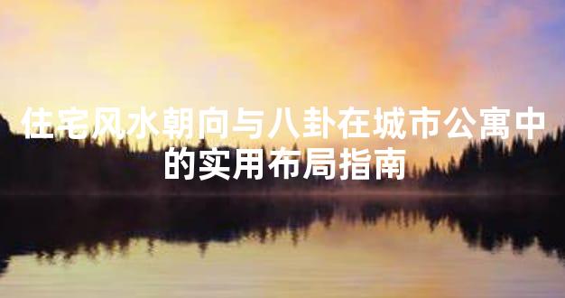 住宅风水朝向与八卦在城市公寓中的实用布局指南
