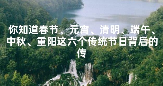 你知道春节、元宵、清明、端午、中秋、重阳这六个传统节日背后的传
