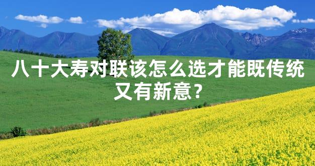 八十大寿对联该怎么选才能既传统又有新意？