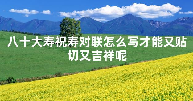 八十大寿祝寿对联怎么写才能又贴切又吉祥呢
