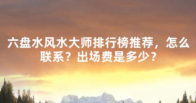六盘水风水大师排行榜推荐，怎么联系？出场费是多少？