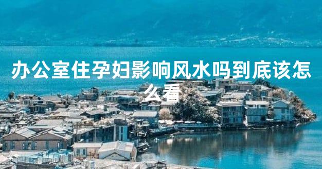 办公室住孕妇影响风水吗到底该怎么看