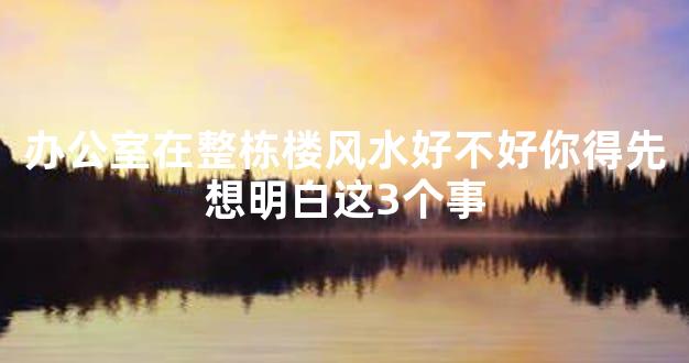 办公室在整栋楼风水好不好你得先想明白这3个事