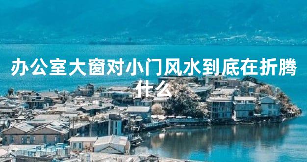 办公室大窗对小门风水到底在折腾什么