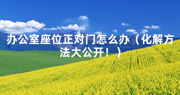 办公室座位正对门怎么办（化解方法大公开！）