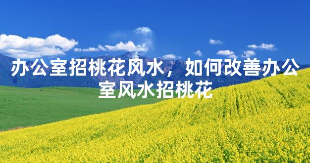 办公室招桃花风水，如何改善办公室风水招桃花