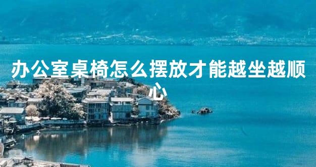 办公室桌椅怎么摆放才能越坐越顺心