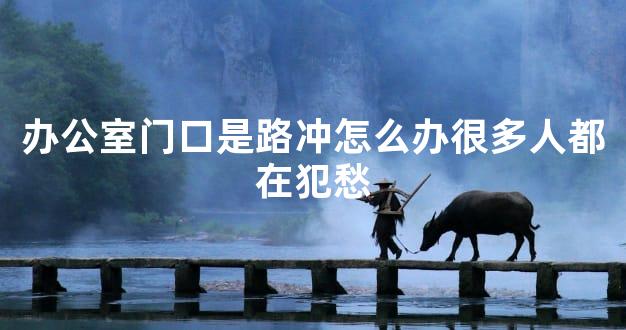 办公室门口是路冲怎么办很多人都在犯愁