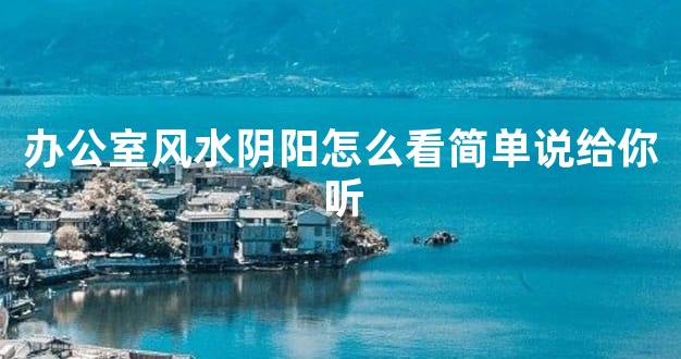 办公室风水阴阳怎么看简单说给你听