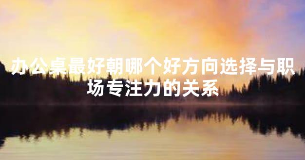 办公桌最好朝哪个好方向选择与职场专注力的关系