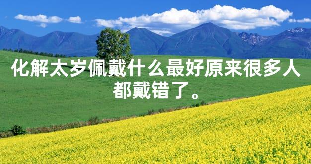 化解太岁佩戴什么最好原来很多人都戴错了。